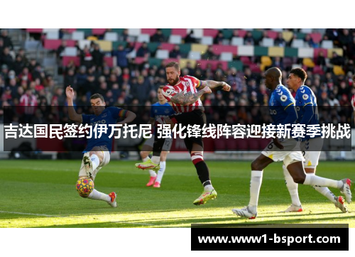 吉达国民签约伊万托尼 强化锋线阵容迎接新赛季挑战 吉达国民签约伊万托尼 强化锋线阵容迎接新赛季挑战