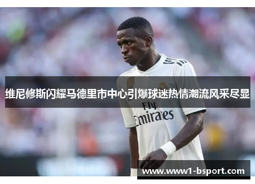 维尼修斯闪耀马德里市中心引爆球迷热情潮流风采尽显