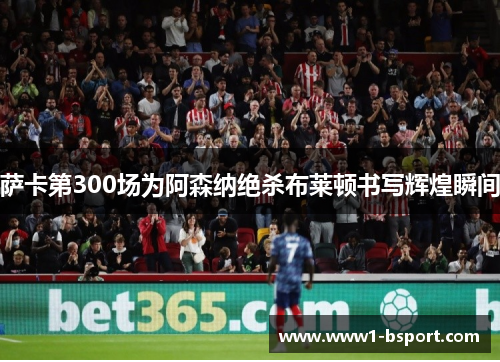 萨卡第300场为阿森纳绝杀布莱顿书写辉煌瞬间 萨卡第300场为阿森纳绝杀布莱顿书写辉煌瞬间