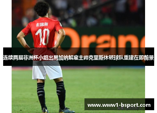 连续两届非洲杯小组出局加纳解雇主帅克里斯休顿球队重建在即前景 连续两届非洲杯小组出局加纳解雇主帅克里斯休顿球队重建在即前景
