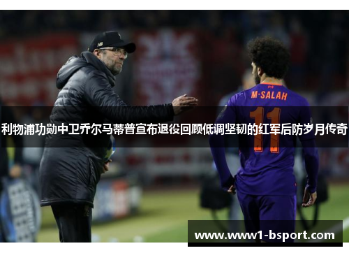 利物浦功勋中卫乔尔马蒂普宣布退役回顾低调坚韧的红军后防岁月传奇