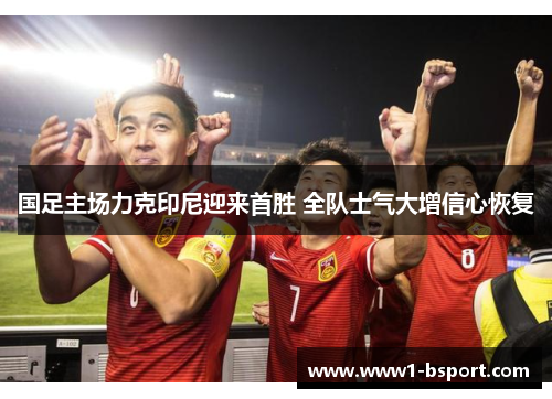 国足主场力克印尼迎来首胜 全队士气大增信心恢复 国足主场力克印尼迎来首胜 全队士气大增信心恢复