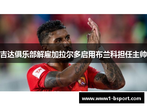 吉达俱乐部解雇加拉尔多启用布兰科担任主帅 吉达俱乐部解雇加拉尔多启用布兰科担任主帅
