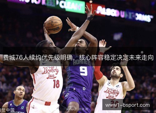 费城76人续约优先级明确,核心阵容稳定决定未来走向 费城76人续约优先级明确,核心阵容稳定决定未来走向